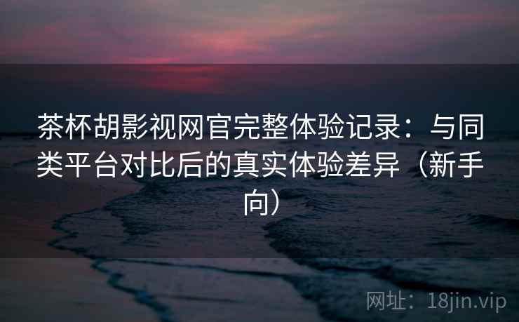 茶杯胡影视网官完整体验记录：与同类平台对比后的真实体验差异（新手向）