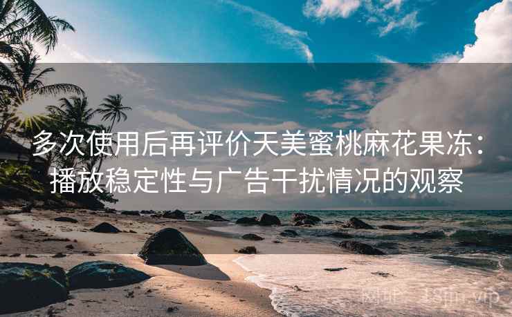 多次使用后再评价天美蜜桃麻花果冻：播放稳定性与广告干扰情况的观察