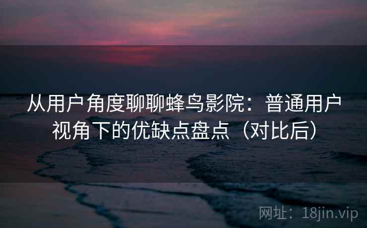 从用户角度聊聊蜂鸟影院：普通用户视角下的优缺点盘点（对比后）