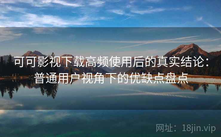 可可影视下载高频使用后的真实结论：普通用户视角下的优缺点盘点