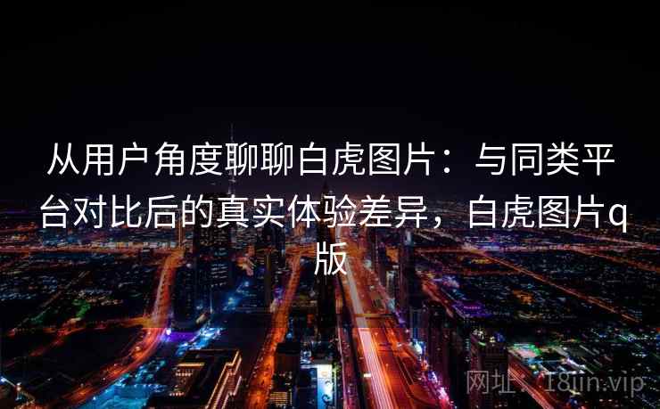 从用户角度聊聊白虎图片：与同类平台对比后的真实体验差异，白虎图片q版