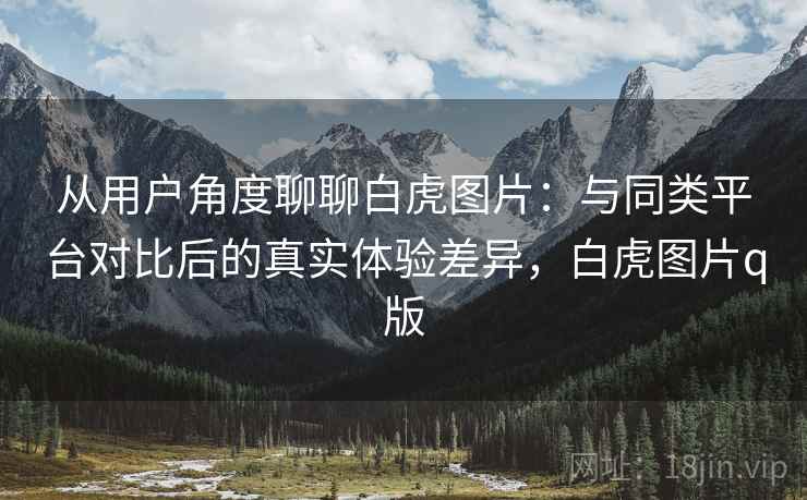 从用户角度聊聊白虎图片：与同类平台对比后的真实体验差异，白虎图片q版
