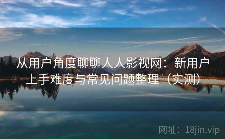 从用户角度聊聊人人影视网：新用户上手难度与常见问题整理（实测）