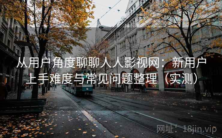 从用户角度聊聊人人影视网：新用户上手难度与常见问题整理（实测）