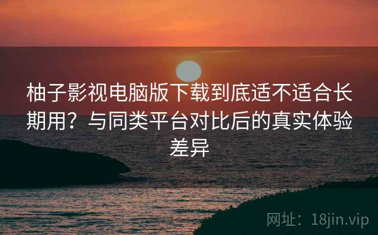 柚子影视电脑版下载到底适不适合长期用?与同类平台对比后的真实体验差异 柚子影视电脑版下载到底适不适合长期用?与同类平台对比后的真实体验差异
