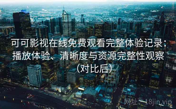 可可影视在线免费观看完整体验记录：播放体验、清晰度与资源完整性观察（对比后）