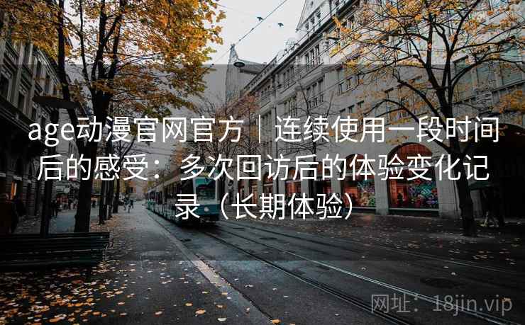 age动漫官网官方|连续使用一段时间后的感受:多次回访后的体验变化记录(长期体验) age动漫官网官方|连续使用一段时间后的感受:多次回访后的体验变化记录(长期体验)